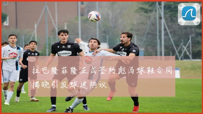 拉巴隆菲隆正式签约彪马球鞋合同揭晓引发球迷热议