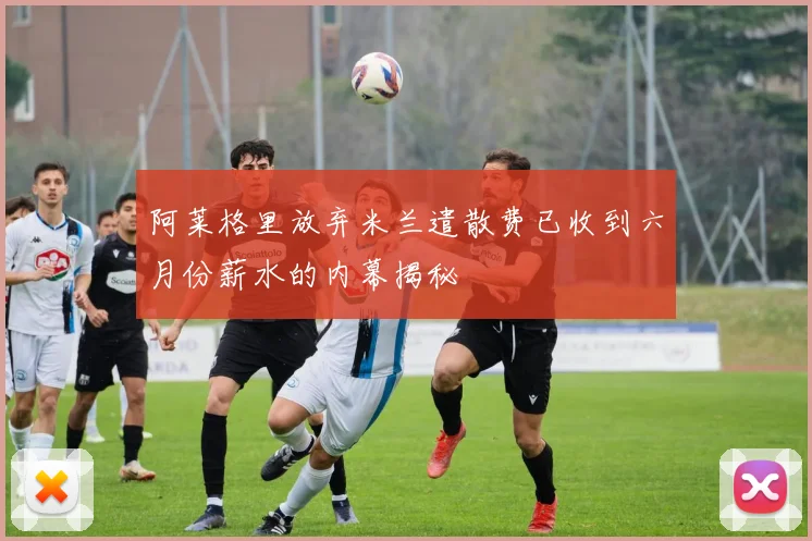 阿莱格里放弃米兰遣散费已收到六月份薪水的内幕揭秘