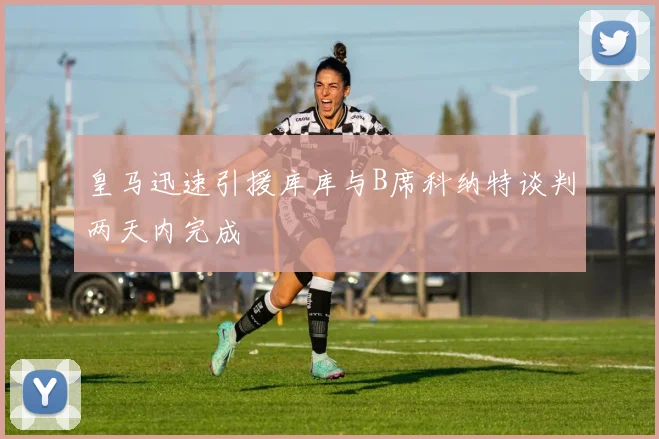 皇马迅速引援库库与B席科纳特谈判两天内完成
