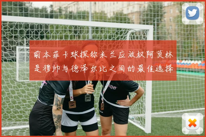 前本菲卡球探称米兰应放权阿莫林是穆帅与德泽尔比之间的最佳选择