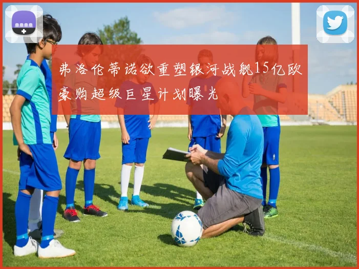 弗洛伦蒂诺欲重塑银河战舰15亿欧豪购超级巨星计划曝光