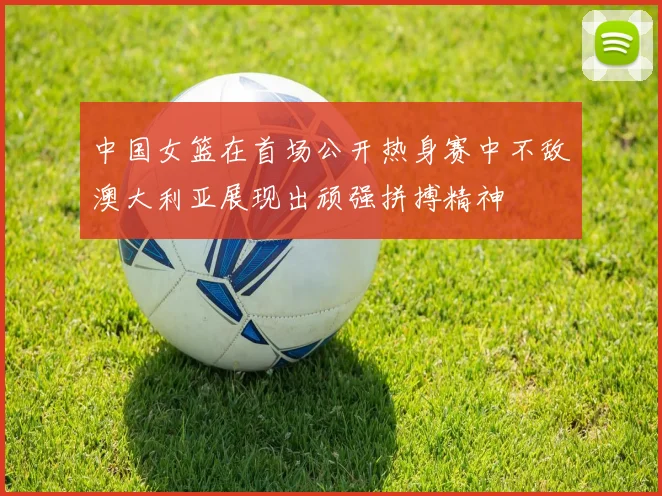 中国女篮在首场公开热身赛中不敌澳大利亚展现出顽强拼搏精神