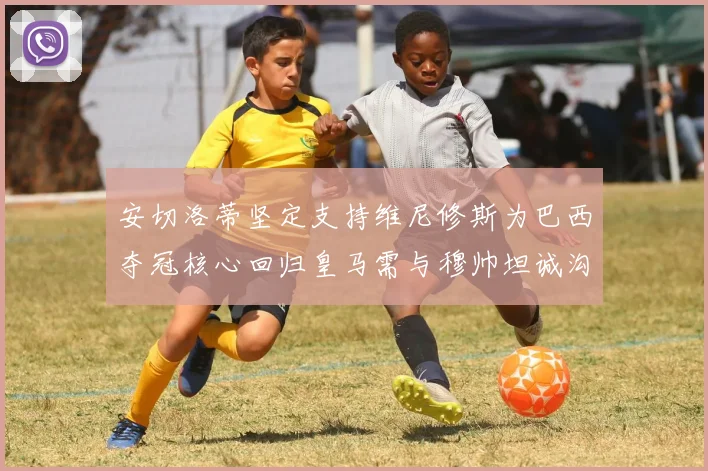 安切洛蒂坚定支持维尼修斯为巴西夺冠核心回归皇马需与穆帅坦诚沟通
