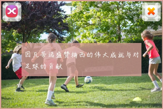 因凡蒂诺盛赞梅西的伟大成就与对足球的贡献