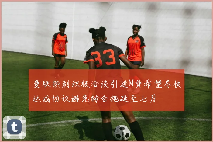 曼联热刺积极洽谈引进M费希望尽快达成协议避免转会拖延至七月