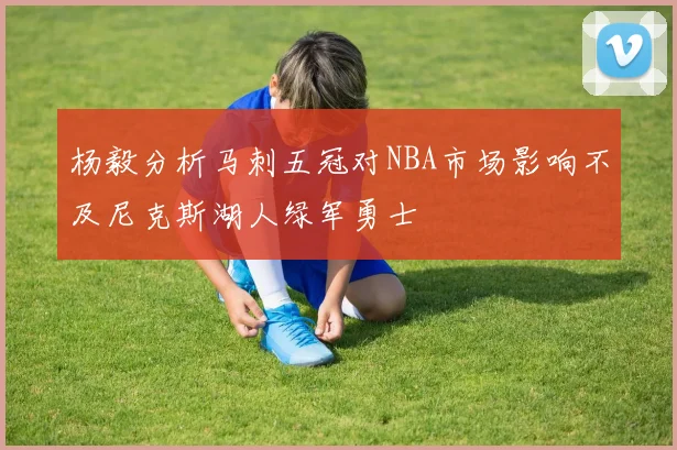 杨毅分析马刺五冠对NBA市场影响不及尼克斯湖人绿军勇士